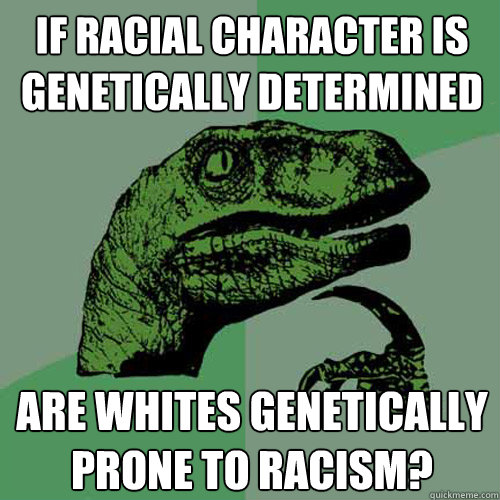 if racial character is genetically determined are whites genetically prone to racism? - if racial character is genetically determined are whites genetically prone to racism?  Philosoraptor