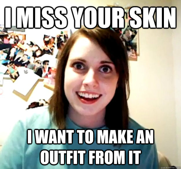 I miss your skin I want to make an outfit from it  Overly Attached Girlfriend