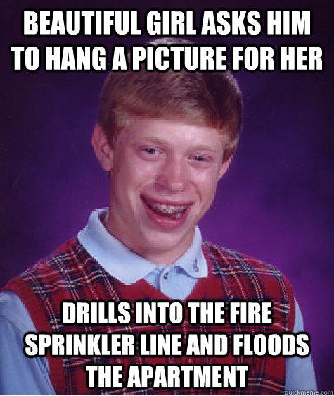 Beautiful girl asks him to hang a picture for her Drills into the fire sprinkler line and floods the apartment   Bad Luck Brian