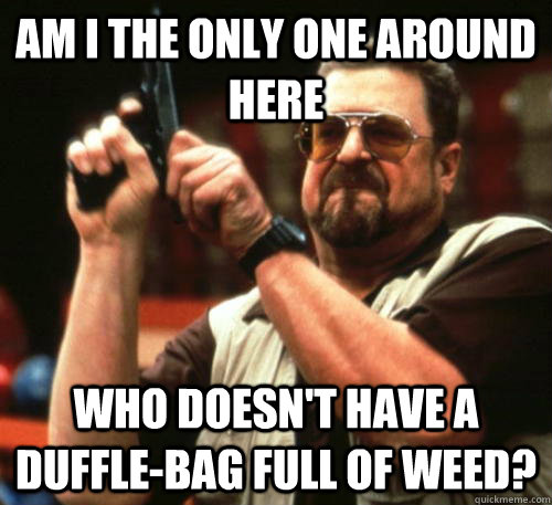 Am i the only one around here who doesn't have a duffle-bag full of weed?  Am I The Only One Around Here
