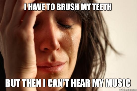 I have to brush my teeth  But then I can't hear my music  First World Problems