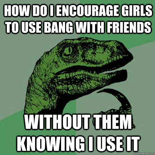HOW DO I ENCOURAGE GIRLS TO USE BANG WITH FRIENDS WITHOUT THEM KNOWING I USE IT  Philosoraptor