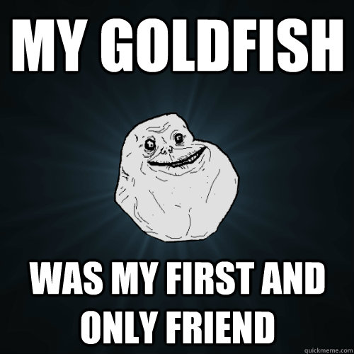 My Goldfish Was my first and only friend   Forever Alone