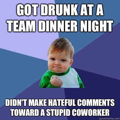 Got drunk at a team dinner night Didn't make hateful comments toward a stupid coworker  Success Kid