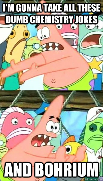 I'm gonna take all these dumb chemistry jokes and Bohrium   Push it somewhere else Patrick