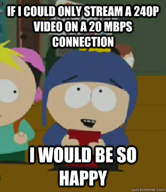 if i could only stream a 240p video on a 20 MBPS connection I would be so happy  Craig - I would be so happy