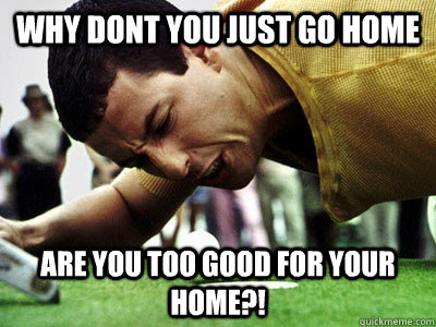 Why dont you just go home are you too good for your home?! - Why dont you just go home are you too good for your home?!  Misc