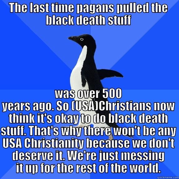 THE LAST TIME PAGANS PULLED THE BLACK DEATH STUFF WAS OVER 500 YEARS AGO. SO (USA)CHRISTIANS NOW THINK IT'S OKAY TO DO BLACK DEATH STUFF. THAT'S WHY THERE WON'T BE ANY USA CHRISTIANITY BECAUSE WE DON'T DESERVE IT. WE'RE JUST MESSING IT UP FOR THE REST OF THE WORLD. Socially Awkward Penguin