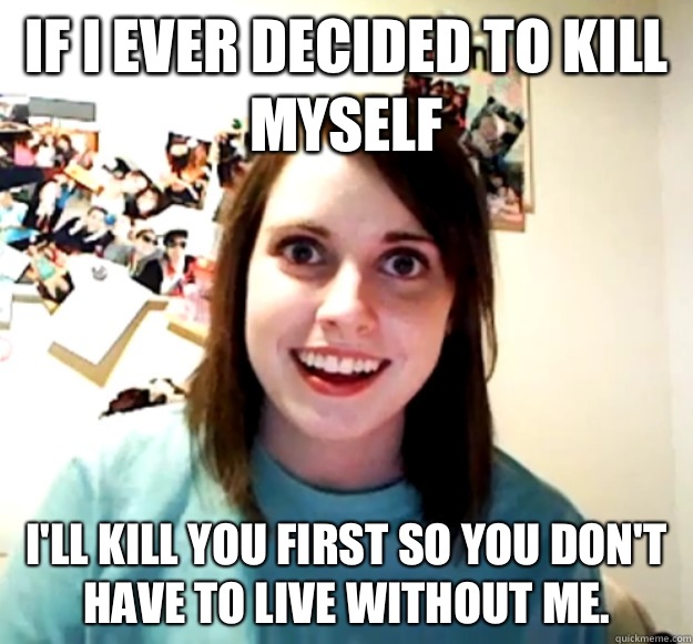 If I ever decided to kill myself I'll kill you first so you don't have to live without me.   Overly Attached Girlfriend