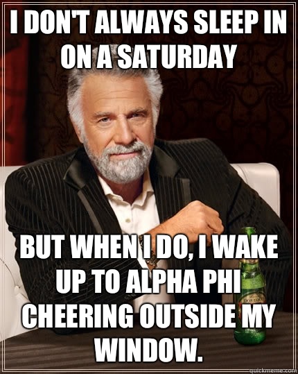 I don't always sleep in on a Saturday but when I do, I wake up to Alpha Phi cheering outside my window.   The Most Interesting Man In The World