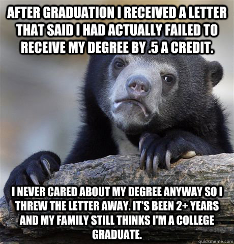 After graduation I received a letter that said I had actually failed to receive my degree by .5 a credit. I never cared about my degree anyway so I threw the letter away. It's been 2+ years and my family still thinks I'm a college graduate. - After graduation I received a letter that said I had actually failed to receive my degree by .5 a credit. I never cared about my degree anyway so I threw the letter away. It's been 2+ years and my family still thinks I'm a college graduate.  Confession Bear