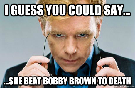 I guess you could say... ...she beat bobby brown to death - I guess you could say... ...she beat bobby brown to death  Horatio Caine