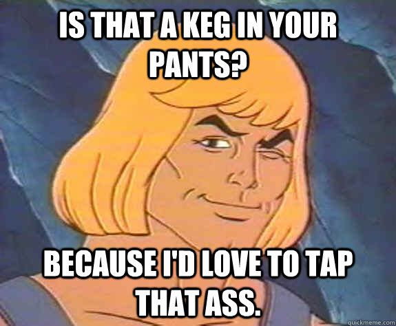 Is that a keg in your pants?  Because I'd love to tap that ass. - Is that a keg in your pants?  Because I'd love to tap that ass.  Sexy He-Man