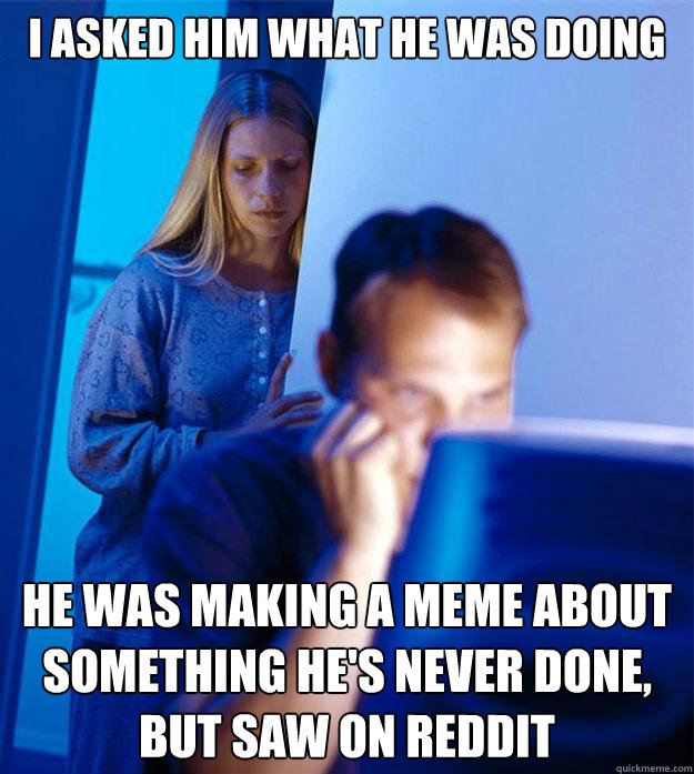 i asked him what he was doing he was making a meme about something he's never done, but saw on reddit  Redditors Wife
