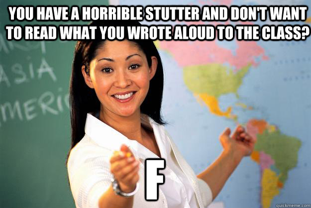 you have a horrible stutter and don't want to read what you wrote aloud to the class? f - you have a horrible stutter and don't want to read what you wrote aloud to the class? f  Unhelpful High School Teacher