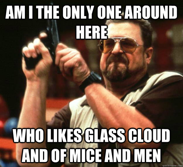 am I the only one around here Who likes glass cloud and of mice and men - am I the only one around here Who likes glass cloud and of mice and men  Angry Walter