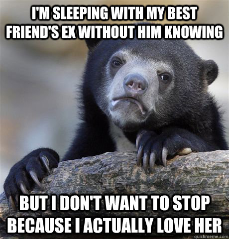 I'm sleeping with my best friend's ex without him knowing but i don't want to stop because i actually love her  Confession Bear