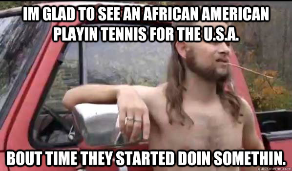 im glad to see an african american playin tennis for the U.s.a. bout time they started doin somethin. - im glad to see an african american playin tennis for the U.s.a. bout time they started doin somethin.  Almost Politically Correct Redneck