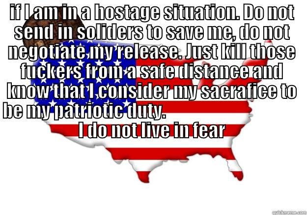 IF I AM IN A HOSTAGE SITUATION. DO NOT SEND IN SOLIDERS TO SAVE ME, DO NOT NEGOTIATE MY RELEASE. JUST KILL THOSE FUCKERS FROM A SAFE DISTANCE AND KNOW THAT I CONSIDER MY SACRAFICE TO BE MY PATRIOTIC DUTY.                                        I DO NOT LI  Scumbag america