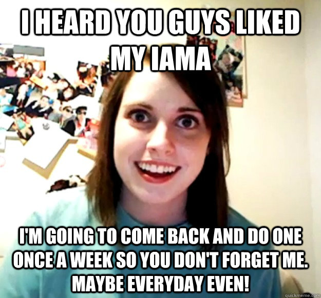 I heard you guys liked my IAMA I'm going to come back and do one once a week so you don't forget me. Maybe everyday even!  Overly Attached Girlfriend
