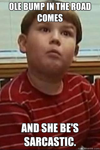 Ole bump in the road comes  And she be's sarcastic.  King Curtis