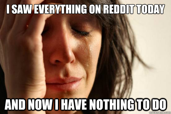 I saw everything on reddit today And now i have nothing to do  First World Problems