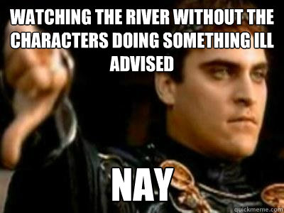 Watching the river without the characters doing something ill advised  Nay  Downvoting Roman