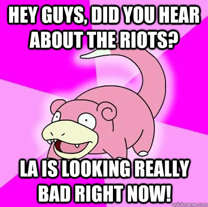 Hey guys, did you hear about the riots? La is looking really bad right now!  Slowpoke