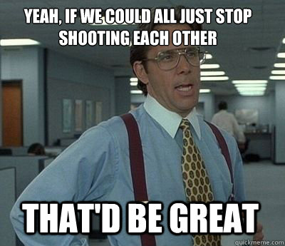 Yeah, if we could all just stop shooting each other That'd be great - Yeah, if we could all just stop shooting each other That'd be great  Bill Lumbergh