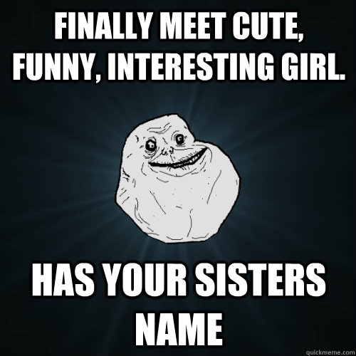 Finally meet cute, funny, interesting girl. Has your sisters name  Forever Alone