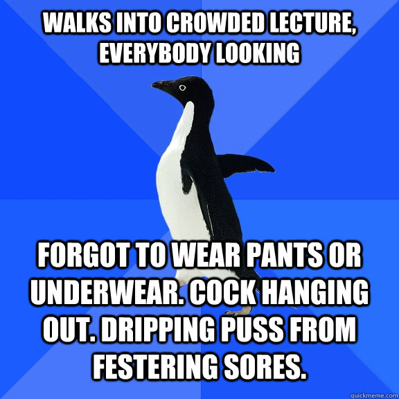 Walks into crowded lecture, everybody looking   Forgot to wear pants or underwear. Cock hanging out. Dripping puss from festering sores.  Socially Awkward Penguin