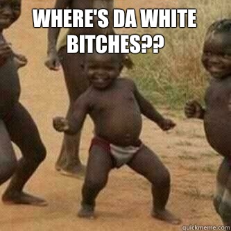Where's da white bitches??   Its friday niggas