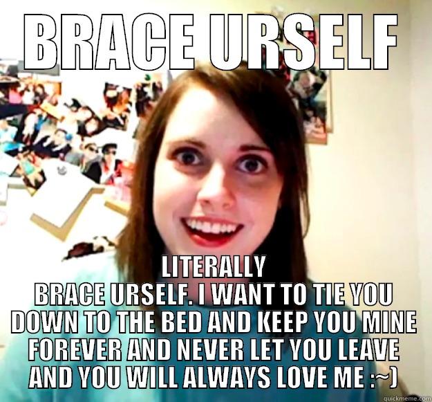 BRACE URSELF LITERALLY BRACE URSELF. I WANT TO TIE YOU DOWN TO THE BED AND KEEP YOU MINE FOREVER AND NEVER LET YOU LEAVE AND YOU WILL ALWAYS LOVE ME :~) Overly Attached Girlfriend