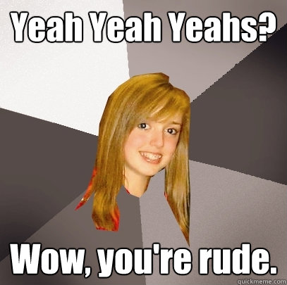 Yeah Yeah Yeahs? Wow, you're rude.  Musically Oblivious 8th Grader