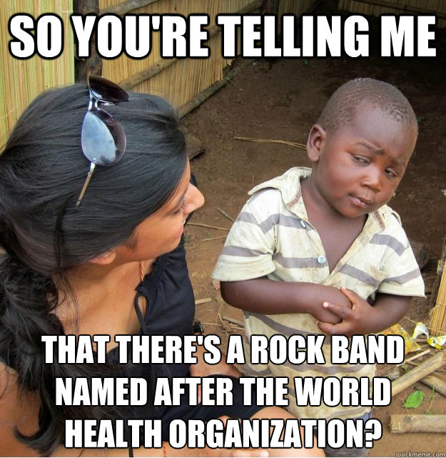 so you're telling me that there's a rock band named after The World Health Organization? - so you're telling me that there's a rock band named after The World Health Organization?  Skeptical Third World Kid