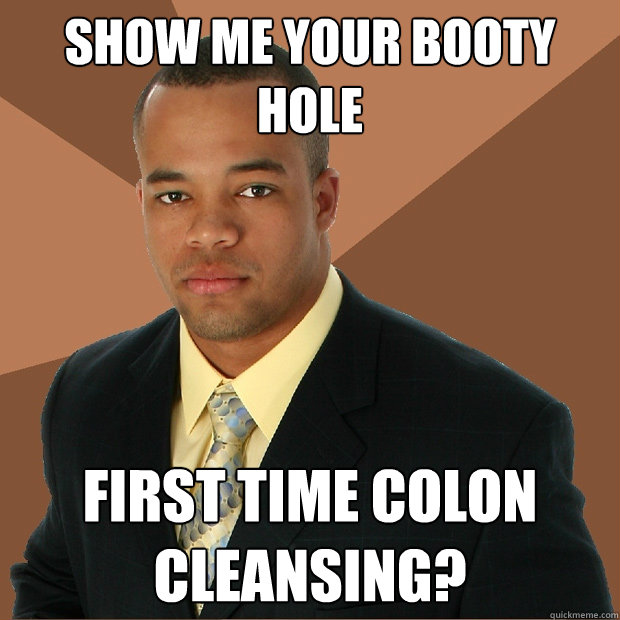 Show me your booty hole First time colon cleansing? - Show me your booty hole First time colon cleansing?  Successful Black Man