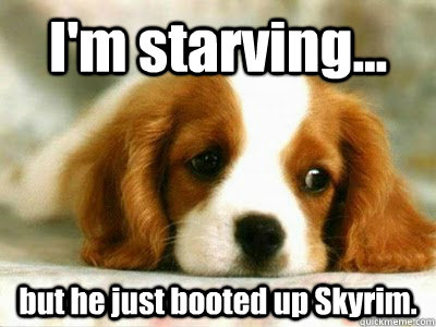 I'm starving... but he just booted up Skyrim.  Sad Puppy