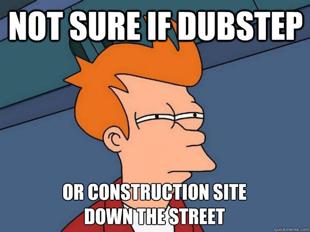 Not sure if dubstep or construction site 
down the street  Futurama Fry