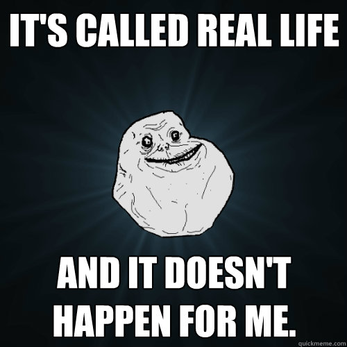 It's called Real life and it Doesn't happen for me.  Forever Alone
