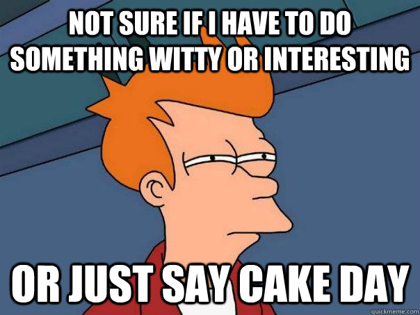 Not sure if i have to do something witty or interesting or just say cake day - Not sure if i have to do something witty or interesting or just say cake day  Futurama Fry