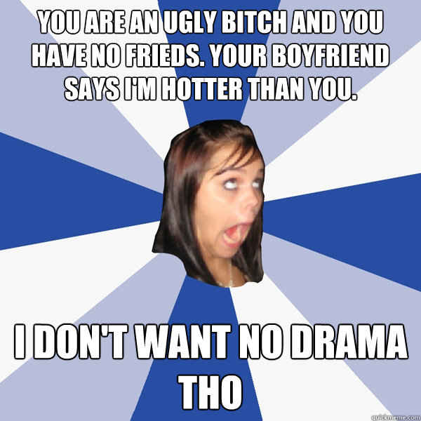 You are an ugly bitch and you have no frieds. Your boyfriend says i'm hotter than you. i don't want no drama tho - You are an ugly bitch and you have no frieds. Your boyfriend says i'm hotter than you. i don't want no drama tho  Annoying Facebook Girl