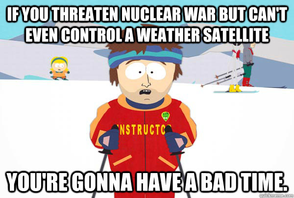 If you threaten nuclear war but can't even control a weather satellite  You're gonna have a bad time.  Super Cool Ski Instructor