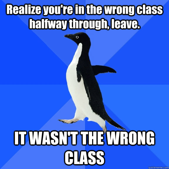 Realize you're in the wrong class halfway through, leave. IT WASN'T THE WRONG CLASS  Socially Awkward Penguin