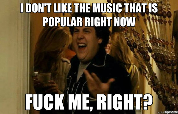 I don't like the music that is popular right now FUCK ME, RIGHT?  fuck me right