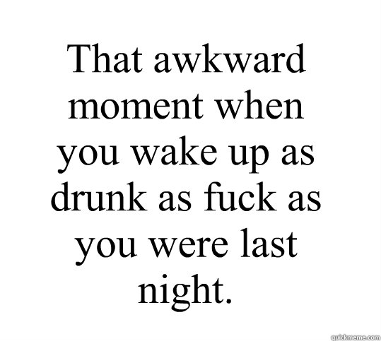 That awkward moment when you wake up as drunk as fuck as you were last night.  Drunk