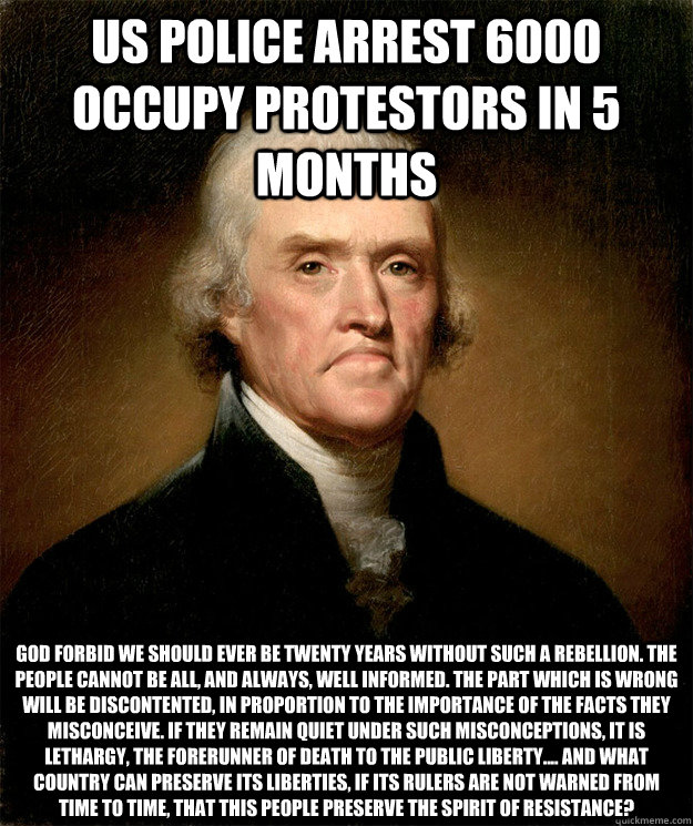 US Police arrest 6000 Occupy Protestors in 5 months God forbid we should ever be twenty years without such a rebellion. The people cannot be all, and always, well informed. The part which is wrong will be discontented, in proportion to the importance of t  Disappointed Jefferson