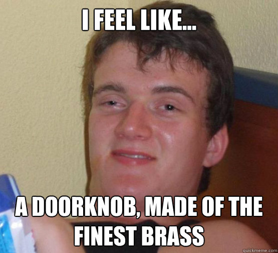 I feel like... A doorknob, made of the finest brass  