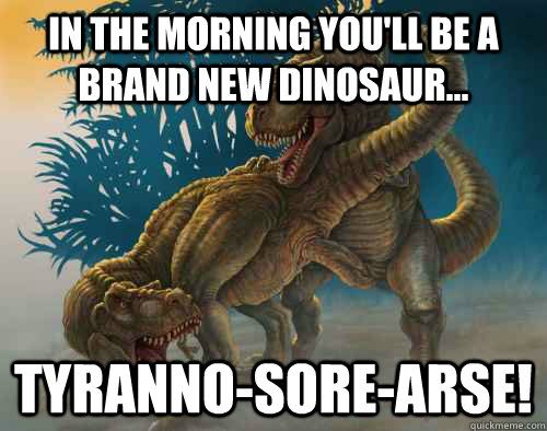in the morning you'll be a brand new dinosaur... tyranno-sore-arse!  