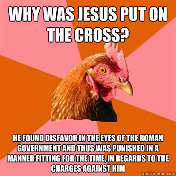 Why was Jesus put on the cross? He found disfavor in the eyes of the Roman Government and thus was punished in a manner fitting for the time, in regards to the charges against him - Why was Jesus put on the cross? He found disfavor in the eyes of the Roman Government and thus was punished in a manner fitting for the time, in regards to the charges against him  Anti-Joke Chicken