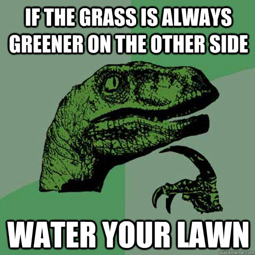 If the grass is always greener on the other side water your lawn  Philosoraptor